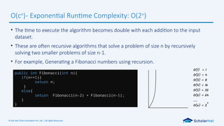 © Dot Net Tricks Innovation Pvt. Ltd. | All rights Reserved.
• The time to execute the algorithm becomes double with each addition to the input
dataset.
• These are often recursive algorithms that solve a problem of size n by recursively
solving two smaller problems of size n-1.
• For example, Generating a Fibonacci numbers using recursion.
O(cn
)- Exponential Runtime Complexity: O(2n
)
public int Fibonacci(int n){
if(n<=1){
return n;
}
else{
return Fibonacci(n-2) + Fibonacci(n-1);
}
}
 