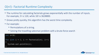 © Dot Net Tricks Innovation Pvt. Ltd. | All rights Reserved.
• The runtime for calculating factorials grows exponentially with the number of inputs.
For example, 5! is 120, while 10! is 3628800.
• Grows pretty quickly, this algorithm has the worst time complexity.
• For example:
• Permutations of a string.
• Solving the travelling salesman problem with a brute-force search
O(n!)- Factorial Runtime Complexity
int n=10;
for (int i = 1; i <= factorial(n); i++)
{
System.out.println(i);
}
 