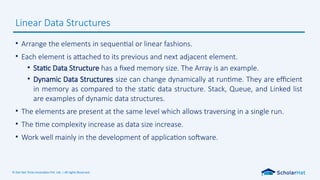 © Dot Net Tricks Innovation Pvt. Ltd. | All rights Reserved.
• Arrange the elements in sequential or linear fashions.
• Each element is attached to its previous and next adjacent element.
• Static Data Structure has a fixed memory size. The Array is an example.
• Dynamic Data Structures size can change dynamically at runtime. They are efficient
in memory as compared to the static data structure. Stack, Queue, and Linked list
are examples of dynamic data structures.
• The elements are present at the same level which allows traversing in a single run.
• The time complexity increase as data size increase.
• Work well mainly in the development of application software.
Linear Data Structures
 