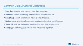 © Dot Net Tricks Innovation Pvt. Ltd. | All rights Reserved.
• Insertion: Insert a new element to a data structure.
• Deletion: Delete an existing element from a data structure.
• Searching: Search an element inside a data structure.
• Sorting: Arranging the elements of a data structure in a specific order.
• Traversal: Visit each element inside a data structure exactly once.
• Merging: Combining two similar data structures together.
Common Data Structures Operations
 