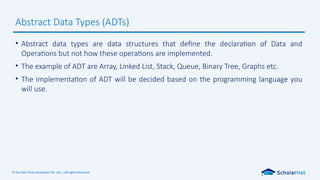 © Dot Net Tricks Innovation Pvt. Ltd. | All rights Reserved.
• Abstract data types are data structures that define the declaration of Data and
Operations but not how these operations are implemented.
• The example of ADT are Array, Linked List, Stack, Queue, Binary Tree, Graphs etc.
• The implementation of ADT will be decided based on the programming language you
will use.
Abstract Data Types (ADTs)
 