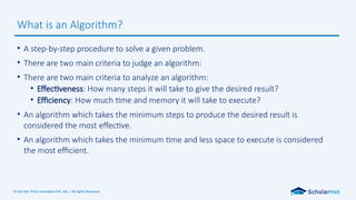 © Dot Net Tricks Innovation Pvt. Ltd. | All rights Reserved.
• A step-by-step procedure to solve a given problem.
• There are two main criteria to judge an algorithm:
• There are two main criteria to analyze an algorithm:
• Effectiveness: How many steps it will take to give the desired result?
• Efficiency: How much time and memory it will take to execute?
• An algorithm which takes the minimum steps to produce the desired result is
considered the most effective.
• An algorithm which takes the minimum time and less space to execute is considered
the most efficient.
What is an Algorithm?
 