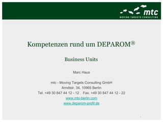 Kompetenzen rund um                  DEPAROM ®


                  Business Units

                       Marc Haus

          mtc - Moving Targets Consulting GmbH
                 Arndtstr. 34, 10965 Berlin
  Tel. +49 30 847 44 12 - 12 Fax. +49 30 847 44 12 - 22
                   www.mtc-berlin.com
                  www.deparom-profil.de


                                                          1
 