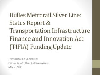 Dulles Metrorail Silver Line:
Status Report &
Transportation Infrastructure
Finance and Innovation Act
(TIFIA) Funding Update
Transportation Committee
Fairfax County Board of Supervisors
May 7, 2013
 