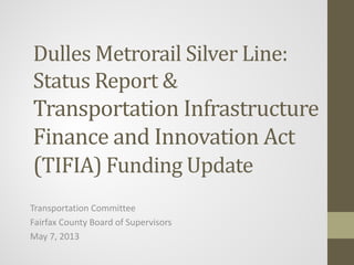 Dulles Metrorail Silver Line:
Status Report &
Transportation Infrastructure
Finance and Innovation Act
(TIFIA) Funding Update

Transportation Committee
Fairfax County Board of Supervisors
May 7, 2013

 