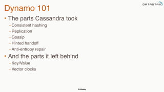 @chbatey
Dynamo 101
• The parts Cassandra took
- Consistent hashing
- Replication
- Gossip
- Hinted handoff
- Anti-entropy repair
• And the parts it left behind
- Key/Value
- Vector clocks
 