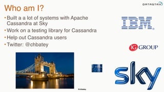 @chbatey
Who am I?
• Built a a lot of systems with Apache
Cassandra at Sky
• Work on a testing library for Cassandra
• Help out Cassandra users
• Twitter: @chbatey
 