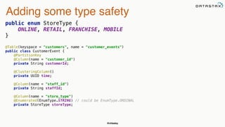 @chbatey
Adding some type safety
public enum StoreType { 
ONLINE, RETAIL, FRANCHISE, MOBILE 
}
@Table(keyspace = "customers", name = "customer_events") 
public class CustomerEvent { 
@PartitionKey 
@Column(name = "customer_id") 
private String customerId; 
 
@ClusteringColumn() 
private UUID time; 
 
@Column(name = "staff_id") 
private String staffId; 
 
@Column(name = "store_type") 
@Enumerated(EnumType.STRING) // could be EnumType.ORDINAL 
private StoreType storeType; 
 