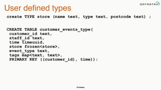 @chbatey
User defined types
create TYPE store (name text, type text, postcode text) ; 
 
 
CREATE TABLE customer_events_type(
customer_id text,
staff_id text,
time timeuuid,
store frozen<store>,
event_type text,
tags map<text, text>,
PRIMARY KEY ((customer_id), time)); 
 
