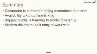 @chbatey
Summary
• Cassandra is a shared nothing masterless datastore
• Availability a.k.a up time is king
• Biggest hurdle is learning to model differently
• Modern drivers make it easy to work with
 