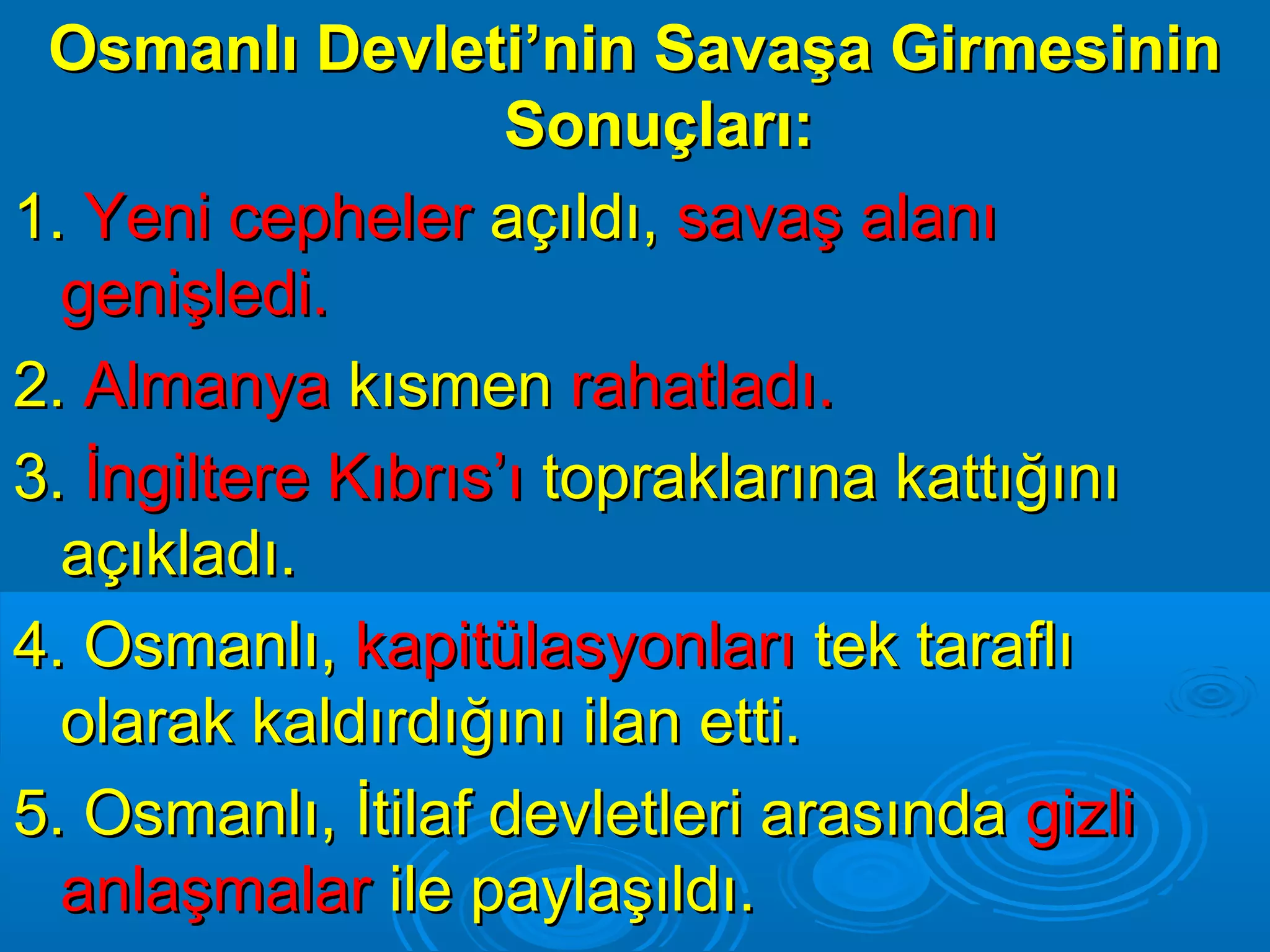 Osmanlı Devleti’nin Savaşa Girmesinin
                    Sonuçları:
1. Yeni cepheler açıldı, savaş alanı
  genişledi.
2. Almanya kısmen rahatladı.
3. İngiltere Kıbrıs’ı topraklarına kattığını
  açıkladı.
4. Osmanlı, kapitülasyonları tek taraflı
  olarak kaldırdığını ilan etti.
5. Osmanlı, İtilaf devletleri arasında gizli
  anlaşmalar ile paylaşıldı.
 