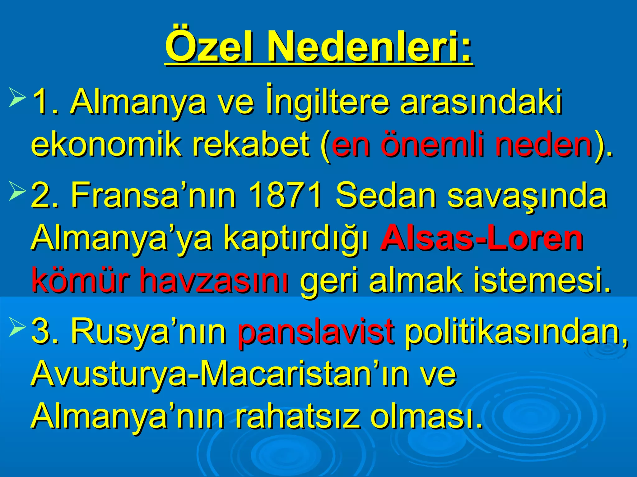 Özel Nedenleri:
 1. Almanya ve İngiltere arasındaki
  ekonomik rekabet (en önemli neden).
 2. Fransa’nın 1871 Sedan savaşında
  Almanya’ya kaptırdığı Alsas-Loren
  kömür havzasını geri almak istemesi.
 3. Rusya’nın panslavist politikasından,
  Avusturya-Macaristan’ın ve
  Almanya’nın rahatsız olması.
 