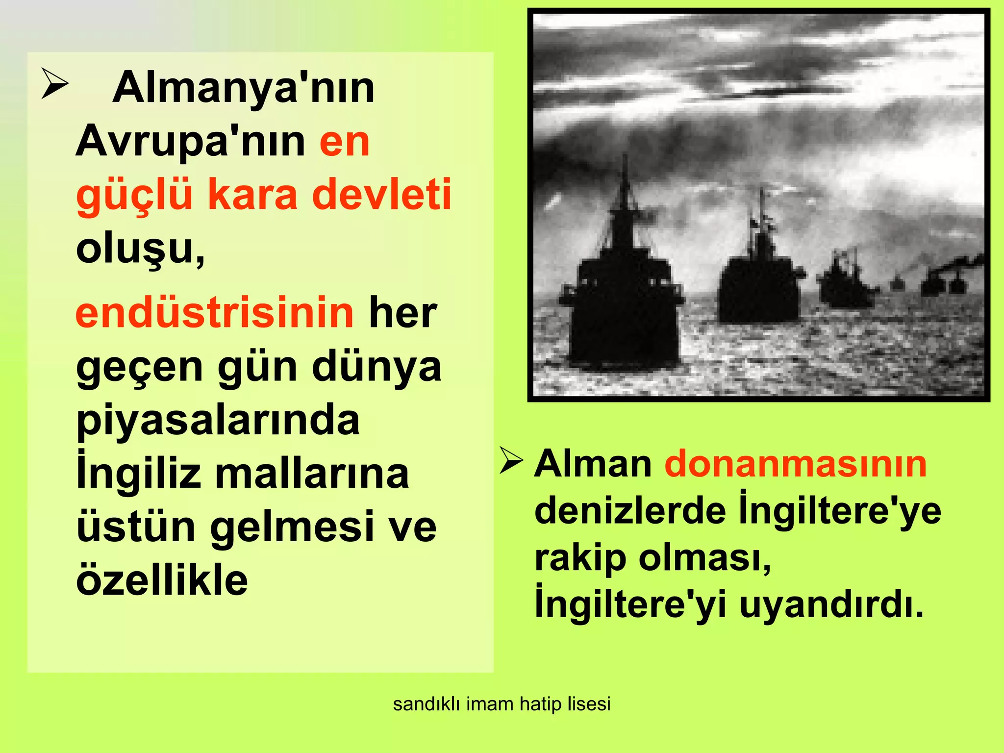  Almanya'nın
 Avrupa'nın en
 güçlü kara devleti
 oluşu,
 endüstrisinin her
 geçen gün dünya
 piyasalarında
 İngiliz mallarına   Alman donanmasının
 üstün gelmesi ve     denizlerde İngiltere'ye
                      rakip olması,
 özellikle            İngiltere'yi uyandırdı.

                 sandıklı imam hatip lisesi
 