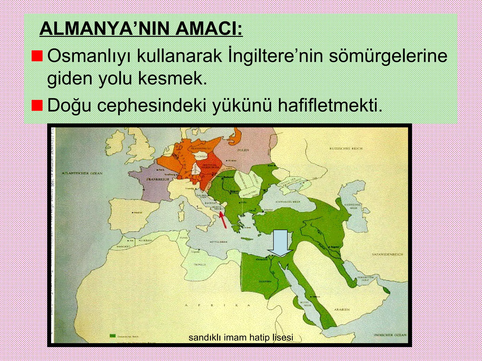 ALMANYA’NIN AMACI:
 Osmanlıyı kullanarak İngiltere’nin sömürgelerine
 giden yolu kesmek.
 Doğu cephesindeki yükünü hafifletmekti.




                 sandıklı imam hatip lisesi
 