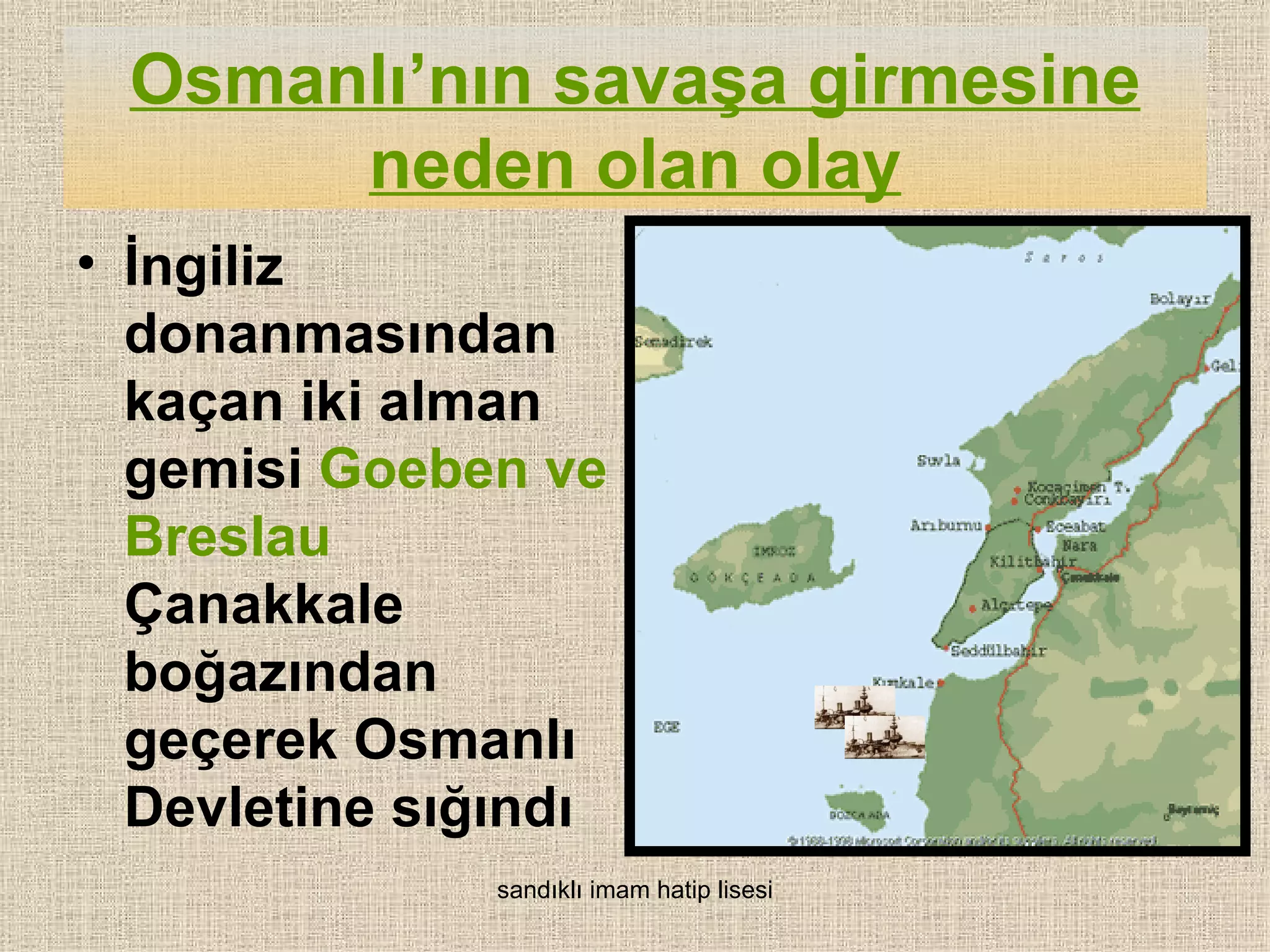 Osmanlı’nın savaşa girmesine
      neden olan olay
• İngiliz
  donanmasından
  kaçan iki alman
  gemisi Goeben ve
  Breslau
  Çanakkale
  boğazından
  geçerek Osmanlı
  Devletine sığındı
               sandıklı imam hatip lisesi
 