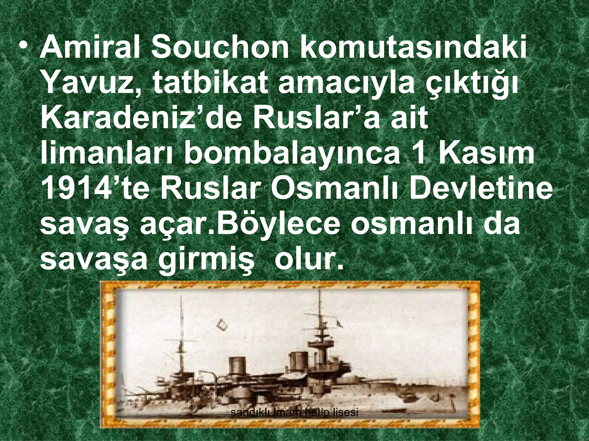 • Amiral Souchon komutasındaki
  Yavuz, tatbikat amacıyla çıktığı
  Karadeniz’de Ruslar’a ait
  limanları bombalayınca 1 Kasım
  1914’te Ruslar Osmanlı Devletine
  savaş açar.Böylece osmanlı da
  savaşa girmiş olur.



             sandıklı imam hatip lisesi
 