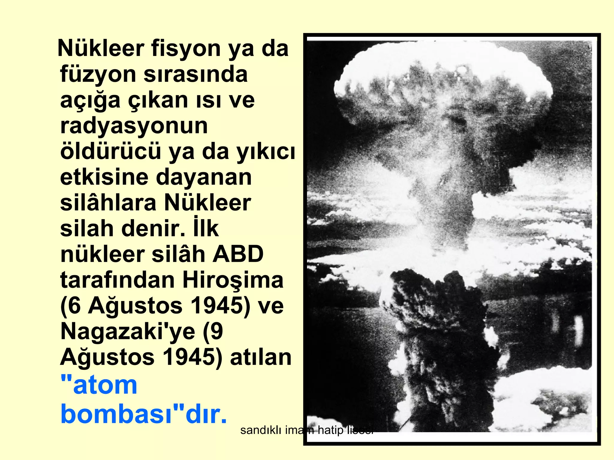 Nükleer fisyon ya da
füzyon sırasında
açığa çıkan ısı ve
radyasyonun
öldürücü ya da yıkıcı
etkisine dayanan
silâhlara Nükleer
silah denir. İlk
nükleer silâh ABD
tarafından Hiroşima
(6 Ağustos 1945) ve
Nagazaki'ye (9
Ağustos 1945) atılan
"atom
bombası"dır.    sandıklı imam hatip lisesi
 