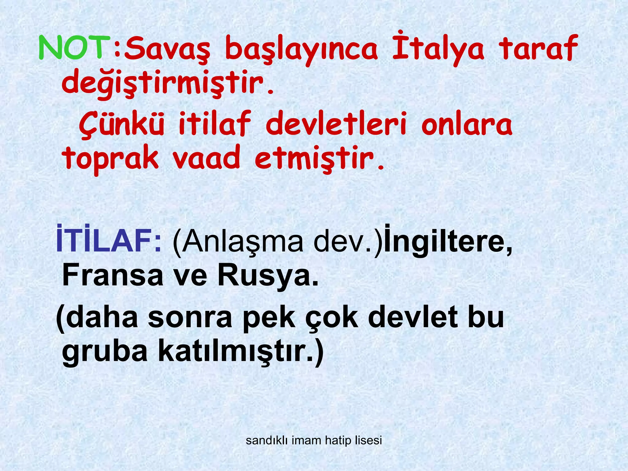 NOT:Savaş başlayınca İtalya taraf
 değiştirmiştir.
  Çünkü itilaf devletleri onlara
 toprak vaad etmiştir.

 İTİLAF: (Anlaşma dev.)İngiltere,
  Fransa ve Rusya.
 (daha sonra pek çok devlet bu
  gruba katılmıştır.)

              sandıklı imam hatip lisesi
 