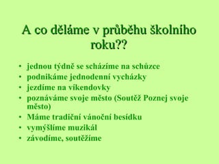 A co děláme v průběhu školního roku?? jednou týdně se scházíme na schůzce podnikáme jednodenní vycházky jezdíme na víkendovky poznáváme svoje město (Soutěž Poznej svoje město) Máme tradiční vánoční besídku vymýšlíme muzikál závodíme, soutěžíme 