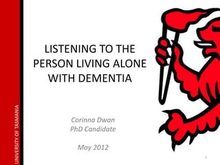 LISTENING TO THE
                         PERSON LIVING ALONE
                            WITH DEMENTIA
UNIVERSITY OF TASMANIA




                               Corinna Dwan
                               PhD Candidate

                                 May 2012
                                               1
 