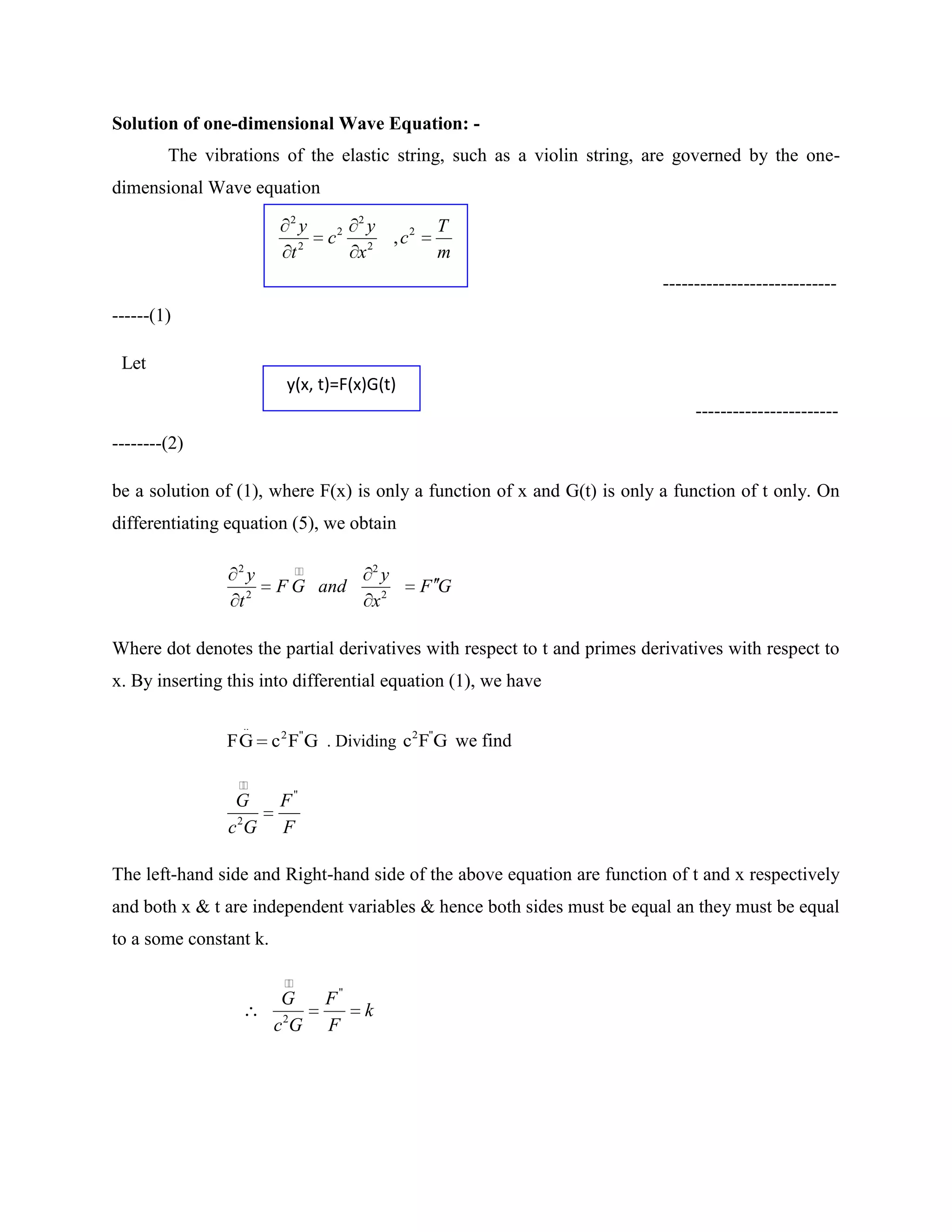 Solution of one-dimensional Wave Equation: -
        The vibrations of the elastic string, such as a violin string, are governed by the one-
dimensional Wave equation
                           2                2
                               y        2       y               T
                               2
                                    c           2
                                                        , c2
                           t                x                   m
                                                                          ----------------------------
------(1)

 Let
                          y(x, t)=F(x)G(t)
                                                                               -----------------------
--------(2)

be a solution of (1), where F(x) is only a function of x and G(t) is only a function of t only. On
differentiating equation (5), we obtain

                 2                            2
                     y                              y
                     2
                         F G and                               FG
                 t                              x2

Where dot denotes the partial derivatives with respect to t and primes derivatives with respect to
x. By inserting this into differential equation (1), we have

                  ..
                F G c 2 F"G . Dividing c2 F"G we find

                 
                 G       F"
                c 2G     F

The left-hand side and Right-hand side of the above equation are function of t and x respectively
and both x & t are independent variables & hence both sides must be equal an they must be equal
to a some constant k.

                          
                          G         F"
                                                k
                         c 2G       F
 