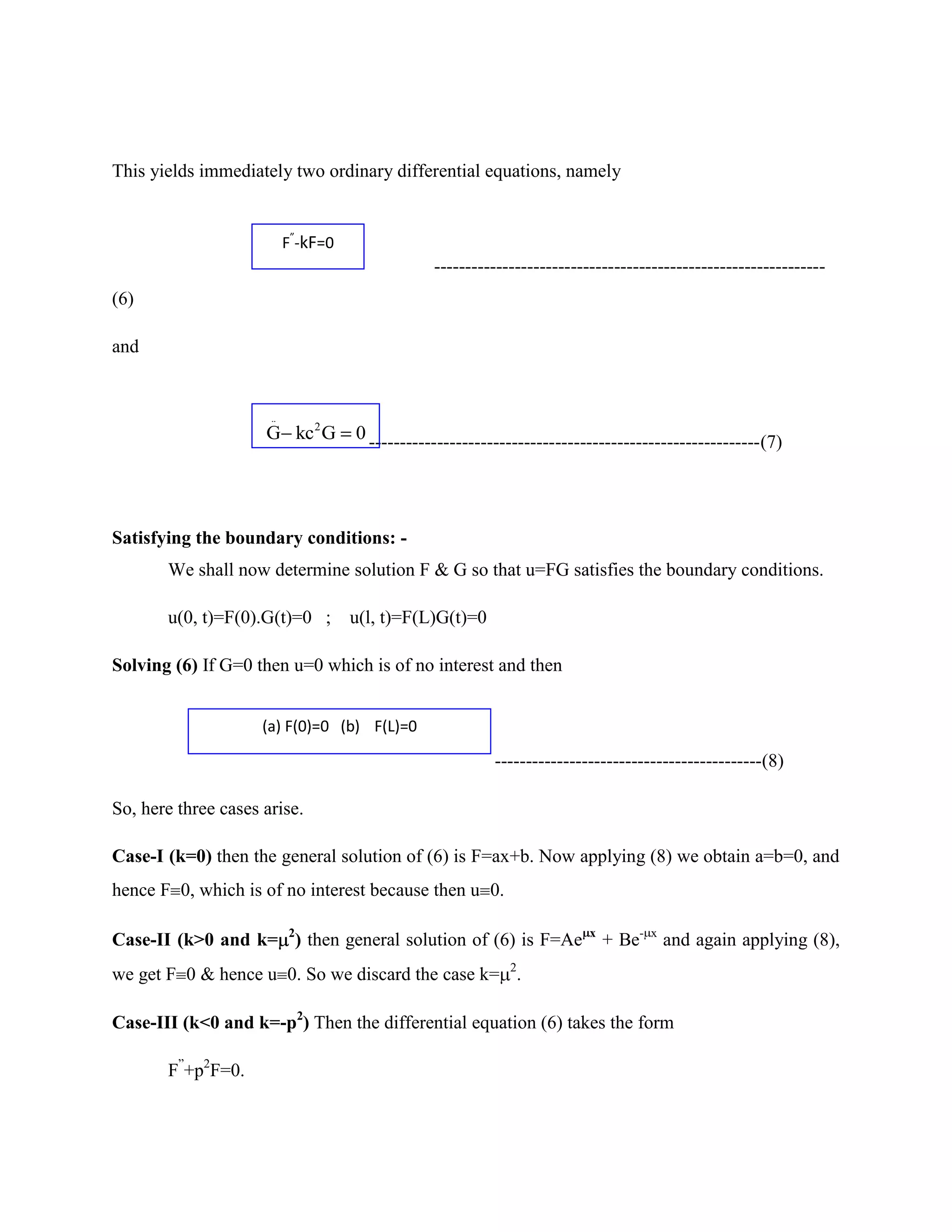 This yields immediately two ordinary differential equations, namely


                           F”-kF=0
                                                 ---------------------------------------------------------------
(6)

and


                      ..
                     G kc 2 G        0 ---------------------------------------------------------------(7)




Satisfying the boundary conditions: -
       We shall now determine solution F & G so that u=FG satisfies the boundary conditions.

       u(0, t)=F(0).G(t)=0 ;         u(l, t)=F(L)G(t)=0

Solving (6) If G=0 then u=0 which is of no interest and then


                     (a) F(0)=0 (b) F(L)=0

                                                           -------------------------------------------(8)

So, here three cases arise.

Case-I (k=0) then the general solution of (6) is F=ax+b. Now applying (8) we obtain a=b=0, and
hence F 0, which is of no interest because then u 0.

Case-II (k>0 and k= 2) then general solution of (6) is F=Ae               x
                                                                              + Be-   x
                                                                                          and again applying (8),
we get F 0 & hence u 0. So we discard the case k= 2.

Case-III (k<0 and k=-p2) Then the differential equation (6) takes the form

       F”+p2F=0.
 