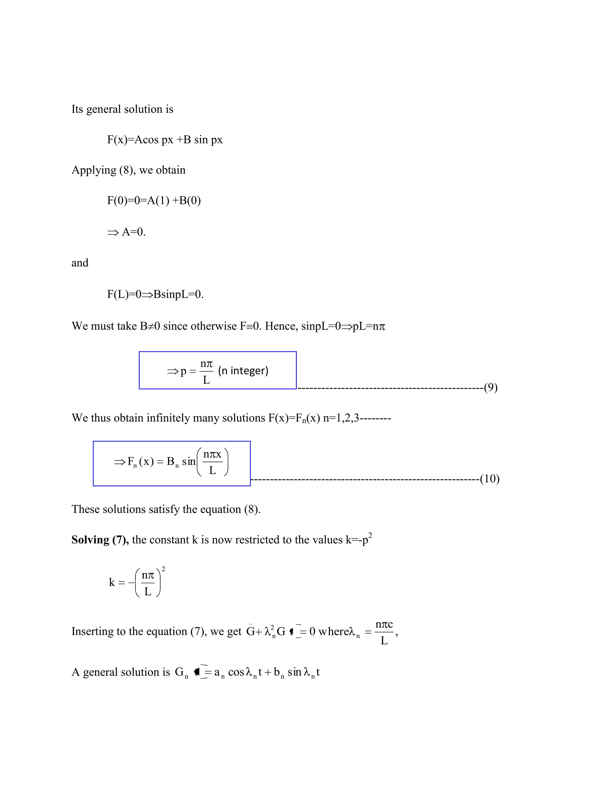 Its general solution is

        F(x)=Acos px +B sin px

Applying (8), we obtain

        F(0)=0=A(1) +B(0)

            A=0.

and

        F(L)=0 BsinpL=0.

We must take B 0 since otherwise F 0. Hence, sinpL=0 pL=n


                                     n
                              p        (n integer)
                                     L
                                                                       -----------------------------------------------(9)

We thus obtain infinitely many solutions F(x)=Fn(x) n=1,2,3--------


                                     n x
            Fn ( x )       B n sin
                                      L
                                                 ----------------------------------------------------------(10)

These solutions satisfy the equation (8).

Solving (7), the constant k is now restricted to the values k=-p2

                       2
                n
        k
                L

                                                 ..
                                                              2                           n c
Inserting to the equation (7), we get G                       n   Gt     0 where     n        ,
                                                                                           L

A general solution is G n t            a n cos        n   t   b n sin     n   t
 