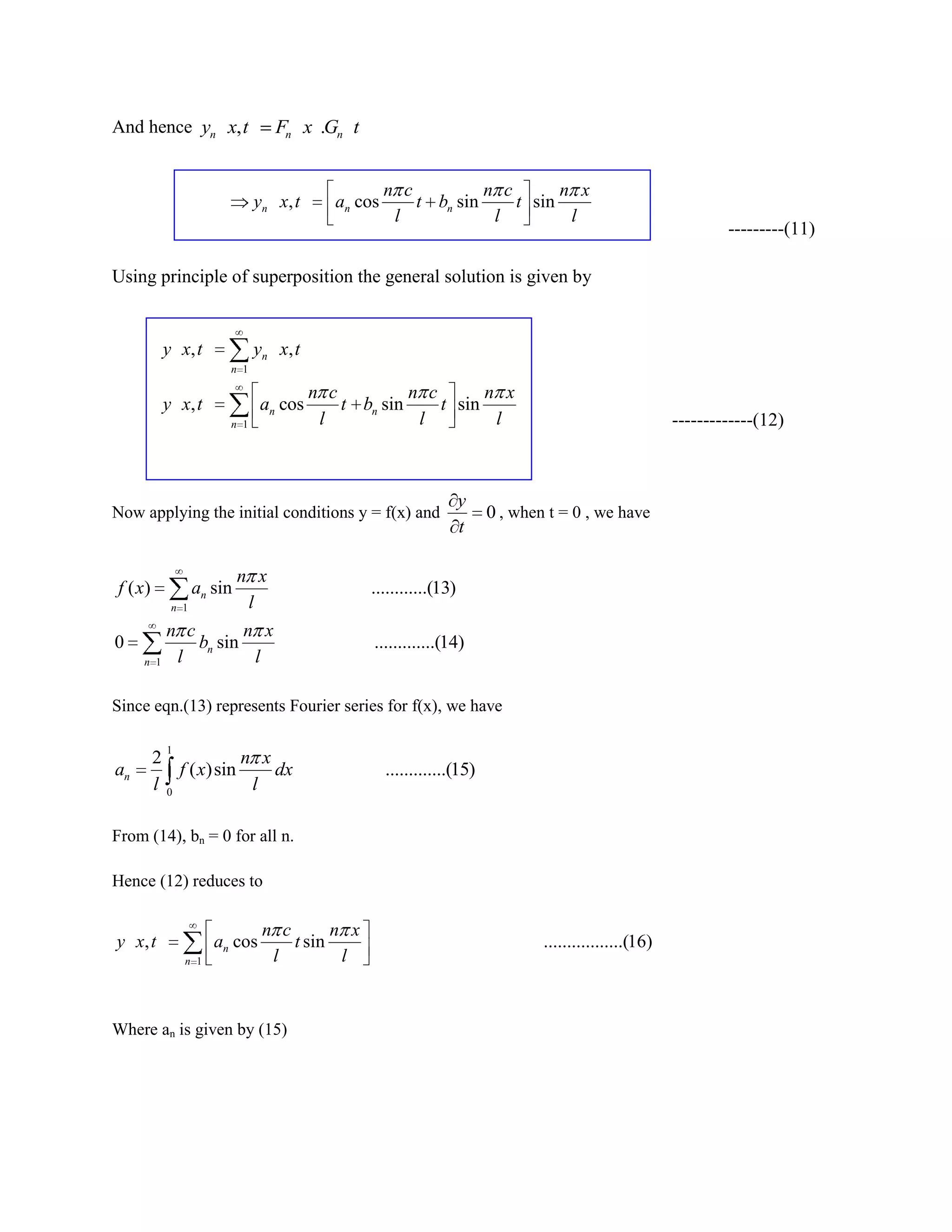 And hence yn x, t               Fn x .Gn t


                                                    n c          n c       n x
                             yn x , t      an cos       t bn sin     t sin
                                                     l            l         l
                                                                                                                ---------(11)

Using principle of superposition the general solution is given by


          y x, t             yn x , t
                       n 1

                                        n c          n c       n x
          y x, t              an cos        t bn sin     t sin
                       n 1               l            l         l                                       -------------(12)



                                                                  y
Now applying the initial conditions y = f(x) and                        0 , when t = 0 , we have
                                                                  t

                          n x
f ( x)           an sin                        ............(13)
           n 1             l
          n c        n x
0             bn sin                            .............(14)
     n   1 l          l

Since eqn.(13) represents Fourier series for f(x), we have

           1
         2             n x
an           f ( x)sin     dx                       .............(15)
         l 0            l

From (14), bn = 0 for all n.

Hence (12) reduces to

                              n c       n x
y x, t               an cos       t sin                                         .................(16)
               n 1             l         l


Where an is given by (15)
 
