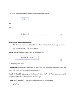 This yields immediately two ordinary differential equations, namely


                           F”-kF=0
                                                 ---------------------------------------------------------------
(6)

and


                      ..
                     G kc 2 G        0 ---------------------------------------------------------------(7)




Satisfying the boundary conditions: -
       We shall now determine solution F & G so that u=FG satisfies the boundary conditions.

       u(0, t)=F(0).G(t)=0 ;         u(l, t)=F(L)G(t)=0

Solving (6) If G=0 then u=0 which is of no interest and then


                     (a) F(0)=0 (b) F(L)=0

                                                           -------------------------------------------(8)

So, here three cases arise.

Case-I (k=0) then the general solution of (6) is F=ax+b. Now applying (8) we obtain a=b=0, and
hence F 0, which is of no interest because then u 0.

Case-II (k>0 and k= 2) then general solution of (6) is F=Ae               x
                                                                              + Be-   x
                                                                                          and again applying (8),
we get F 0 & hence u 0. So we discard the case k= 2.

Case-III (k<0 and k=-p2) Then the differential equation (6) takes the form

       F”+p2F=0.
 
