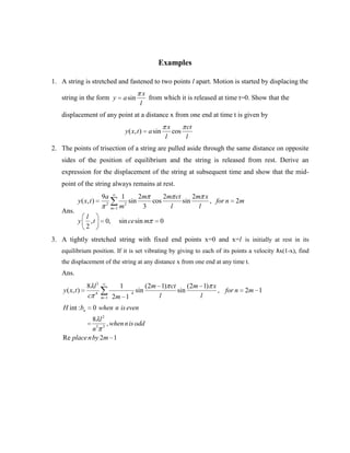 Examples

1. A string is stretched and fastened to two points l apart. Motion is started by displacing the
                                                     x
   string in the form y              a sin               from which it is released at time t=0. Show that the
                                                 l
   displacement of any point at a distance x from one end at time t is given by
                                                                     x         ct
                                        y ( x, t )       a sin           cos
                                                                 l             l
2. The points of trisection of a string are pulled aside through the same distance on opposite
   sides of the position of equilibrium and the string is released from rest. Derive an
   expression for the displacement of the string at subsequent time and show that the mid-
   point of the string always remains at rest.
                         9a         1       2m     2m ct     2m x
            y ( x, t )     2          2
                                        sin    cos       sin      , for n                2m
                               m   1m        3       l         l
   Ans.
                 l
            y      ,t     0,        sin ce sin m             0
                 2
3. A tightly stretched string with fixed end points x=0 and x=l is initially at rest in its
   equilibrium position. If it is set vibrating by giving to each of its points a velocity λx(1-x), find
   the displacement of the string at any distance x from one end at any time t.
   Ans.
                 8 l3               1                (2m 1) ct     (2m 1) x
    y ( x, t )                             4
                                               sin             sin          , for n           2m 1
                 c 4     m 1   2m 1                      l            l
    H int : bn       0 when n is even
               8 l2
                    , when n is odd
               n3 3
    Re place n by 2m 1
 