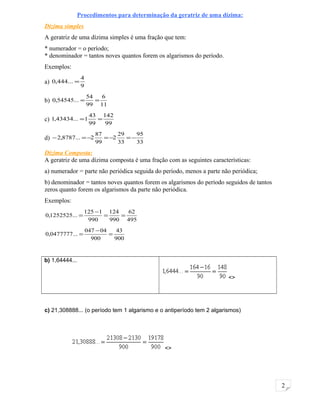 2
Procedimentos para determinação da geratriz de uma dízima:
Dízima simples
A geratriz de uma dízima simples é uma fração que tem:
* numerador = o período;
* denominador = tantos noves quantos forem os algarismos do período.
Exemplos:
a)
9
4
...444,0 =
b)
11
6
99
54
...54545,0 ==
c)
99
142
99
43
1...43434,1 ==
d)
33
95
33
29
2
99
87
2...8787,2 −=−=−=−
Dízima Composta:
A geratriz de uma dízima composta é uma fração com as seguintes características:
a) numerador = parte não periódica seguida do período, menos a parte não periódica;
b) denominador = tantos noves quantos forem os algarismos do período seguidos de tantos
zeros quanto forem os algarismos da parte não periódica.
Exemplos:
495
62
990
124
990
1125
...1252525,0 ==
−
=
900
43
900
04047
...0477777,0 =
−
=
b) 1,64444...
<>
c) 21,308888... (o período tem 1 algarismo e o antiperíodo tem 2 algarismos)
<>
 