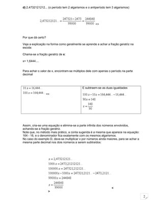 2
d) 2,4732121212... (o período tem 2 algarismos e o antiperíodo tem 3 algarismos)
Por que dá certo?
Veja a explicação na forma como geralmente se aprende a achar a fração geratriz na
escola:
Chama-se a fração geratriz de x:
x= 1,6444....
Para achar o valor de x, encontram-se múltiplos dele com apenas o período na parte
decimal
<>
E subtraem-se as duas igualdades
Assim, cria-se uma equação e elimina-se a parte infinita dos números envolvidos,
achando-se a fração geratriz.
Note que, no método mais prático, a conta sugerida é a mesma que aparece na equação:
164 - 16, e o denominador fica exatamente com os mesmos algarismos.
No caso do exemplo D, deve-se multiplicar x por números ainda maiores, para se achar a
mesma parte decimal nos dois números a serem subtraídos:
<
>
<>
 