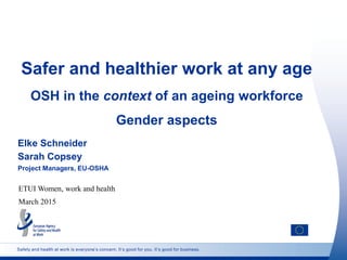 Safety and health at work is everyone’s concern. It’s good for you. It’s good for business.
Safer and healthier work at any age
OSH in the context of an ageing workforce
Gender aspects
Elke Schneider
Sarah Copsey
Project Managers, EU-OSHA
ETUI Women, work and health
March 2015
 