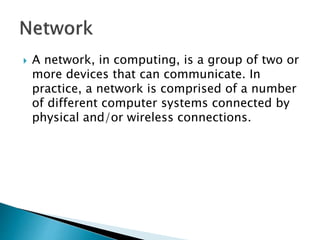  A network, in computing, is a group of two or
more devices that can communicate. In
practice, a network is comprised of a number
of different computer systems connected by
physical and/or wireless connections.
 