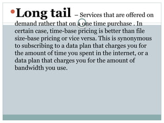 Long tail – Services that are offered on
demand rather that on a one time purchase . In
certain case, time-base pricing is better than file
size-base pricing or vice versa. This is synonymous
to subscribing to a data plan that charges you for
the amount of time you spent in the internet, or a
data plan that charges you for the amount of
bandwidth you use.
 