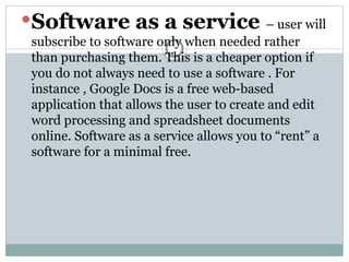 Software as a service – user will
subscribe to software only when needed rather
than purchasing them. This is a cheaper option if
you do not always need to use a software . For
instance , Google Docs is a free web-based
application that allows the user to create and edit
word processing and spreadsheet documents
online. Software as a service allows you to “rent” a
software for a minimal free.
 