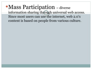 Mass Participation – diverse
information sharing through universal web access.
Since most users can use the internet, web 2.0’s
content is based on people from various culture.
 