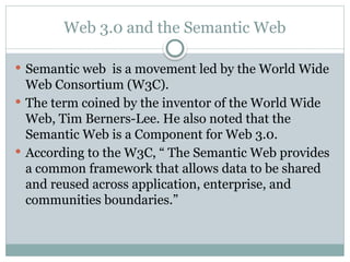 Web 3.0 and the Semantic Web
 Semantic web is a movement led by the World Wide
Web Consortium (W3C).
 The term coined by the inventor of the World Wide
Web, Tim Berners-Lee. He also noted that the
Semantic Web is a Component for Web 3.0.
 According to the W3C, “ The Semantic Web provides
a common framework that allows data to be shared
and reused across application, enterprise, and
communities boundaries.”
 
