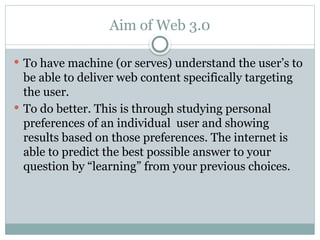 Aim of Web 3.0
 To have machine (or serves) understand the user’s to
be able to deliver web content specifically targeting
the user.
 To do better. This is through studying personal
preferences of an individual user and showing
results based on those preferences. The internet is
able to predict the best possible answer to your
question by “learning” from your previous choices.
 