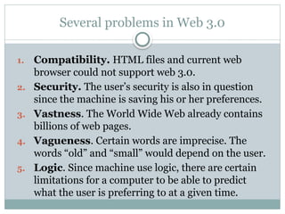Several problems in Web 3.0
1. Compatibility. HTML files and current web
browser could not support web 3.0.
2. Security. The user’s security is also in question
since the machine is saving his or her preferences.
3. Vastness. The World Wide Web already contains
billions of web pages.
4. Vagueness. Certain words are imprecise. The
words “old” and “small” would depend on the user.
5. Logic. Since machine use logic, there are certain
limitations for a computer to be able to predict
what the user is preferring to at a given time.
 