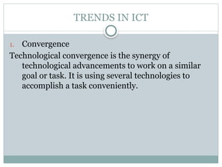 TRENDS IN ICT
1. Convergence
Technological convergence is the synergy of
technological advancements to work on a similar
goal or task. It is using several technologies to
accomplish a task conveniently.
 