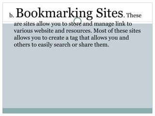 b. Bookmarking Sites. These
are sites allow you to store and manage link to
various website and resources. Most of these sites
allows you to create a tag that allows you and
others to easily search or share them.
 