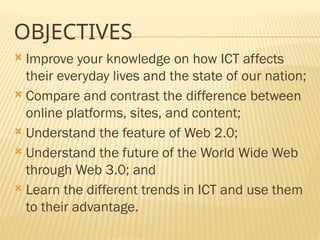 OBJECTIVES
 Improve your knowledge on how ICT affects
their everyday lives and the state of our nation;
 Compare and contrast the difference between
online platforms, sites, and content;
 Understand the feature of Web 2.0;
 Understand the future of the World Wide Web
through Web 3.0; and
 Learn the different trends in ICT and use them
to their advantage.
 