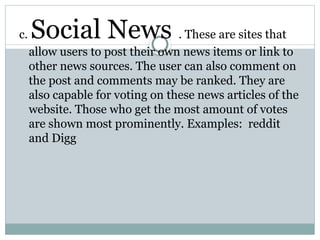 c. Social News . These are sites that
allow users to post their own news items or link to
other news sources. The user can also comment on
the post and comments may be ranked. They are
also capable for voting on these news articles of the
website. Those who get the most amount of votes
are shown most prominently. Examples: reddit
and Digg
 