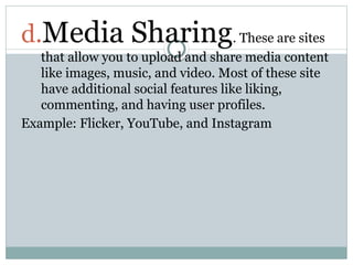 d.Media Sharing. These are sites
that allow you to upload and share media content
like images, music, and video. Most of these site
have additional social features like liking,
commenting, and having user profiles.
Example: Flicker, YouTube, and Instagram
 