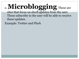 e. Microblogging. These are
sites that focus on short updates from the user.
Those subscribe to the user will be able to receive
these updates.
Example: Twitter and Plurk
 