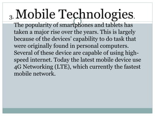 3. Mobile Technologies.
The popularity of smartphones and tablets has
taken a major rise over the years. This is largely
because of the devices’ capability to do task that
were originally found in personal computers.
Several of these device are capable of using high-
speed internet. Today the latest mobile device use
4G Networking (LTE), which currently the fastest
mobile network.
 