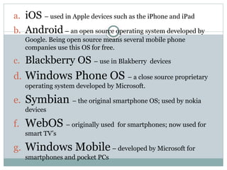 a. iOS – used in Apple devices such as the iPhone and iPad
b. Android– an open source operating system developed by
Google. Being open source means several mobile phone
companies use this OS for free.
c. Blackberry OS – use in Blakberry devices
d. Windows Phone OS – a close source proprietary
operating system developed by Microsoft.
e. Symbian – the original smartphone OS; used by nokia
devices
f. WebOS – originally used for smartphones; now used for
smart TV’s
g. Windows Mobile– developed by Microsoft for
smartphones and pocket PCs
 