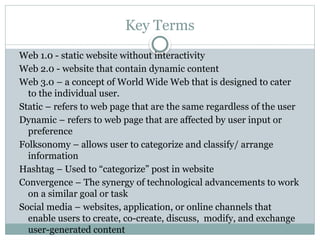 Key Terms
Web 1.0 - static website without interactivity
Web 2.0 - website that contain dynamic content
Web 3.0 – a concept of World Wide Web that is designed to cater
to the individual user.
Static – refers to web page that are the same regardless of the user
Dynamic – refers to web page that are affected by user input or
preference
Folksonomy – allows user to categorize and classify/ arrange
information
Hashtag – Used to “categorize” post in website
Convergence – The synergy of technological advancements to work
on a similar goal or task
Social media – websites, application, or online channels that
enable users to create, co-create, discuss, modify, and exchange
user-generated content
 