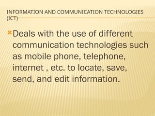 INFORMATION AND COMMUNICATION TECHNOLOGIES
(ICT)
Deals with the use of different
communication technologies such
as mobile phone, telephone,
internet , etc. to locate, save,
send, and edit information.
 
